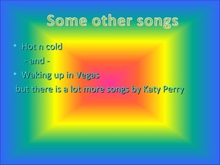 Hot n cold - and - Waking up in Vegas but there is a lot more songs by Katy Perry 
