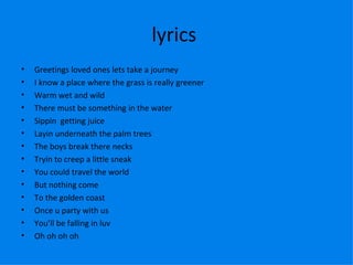 lyrics  Greetings loved ones lets take a journey I know a place where the grass is really greener Warm wet and wild There must be something in the water Sippin  getting juice Layin underneath the palm trees The boys break there necks Tryin to creep a little sneak  You could travel the world But nothing come To the golden coast Once u party with us You’ll be falling in luv  Oh oh oh oh  