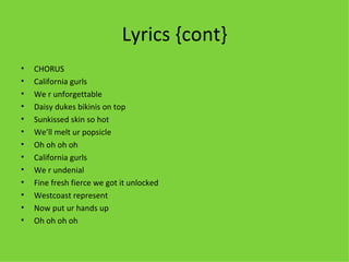 Lyrics {cont} CHORUS California gurls We r unforgettable Daisy dukes bikinis on top Sunkissed skin so hot  We’ll melt ur popsicle Oh oh oh oh  California gurls We r undenial Fine fresh fierce we got it unlocked Westcoast represent Now put ur hands up Oh oh oh oh  