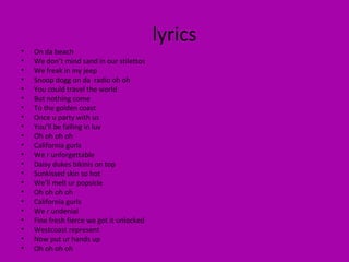 lyrics On da beach We don’t mind sand in our stilettos We freak in my jeep Snoop dogg on da  radio oh oh  You could travel the world But nothing come To the golden coast Once u party with us You’ll be falling in luv  Oh oh oh oh  California gurls We r unforgettable Daisy dukes bikinis on top Sunkissed skin so hot  We’ll melt ur popsicle Oh oh oh oh  California gurls We r undenial Fine fresh fierce we got it unlocked Westcoast represent Now put ur hands up Oh oh oh oh  