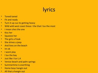 lyrics Toned taned Fit and ready Turn it up cuz itz getting heavy Wild wild west coast these r the that I luv the most I mean shes the one Kiss her Squeeze her The girls a freak  She drives a jeep And lives on the beach Im ok  I wont play I luv the bay Just like I luv L.A Venice beach and palm springs Summertime is everthing Home boys hangin out All that a hangin out 