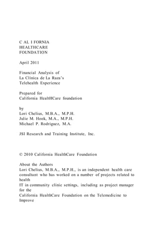 C AL I FORNIA
HEALTHCARE
FOUNDATION
April 2011
Financial Analysis of
La Clínica de La Raza’s
Telehealth Experience
Prepared for
California HealtHCare foundation
by
Lori Chelius, M.B.A., M.P.H.
Julie M. Hook, M.A., M.P.H.
Michael P. Rodriguez, M.A.
JSI Research and Training Institute, Inc.
© 2010 California HealthCare Foundation
About the Authors
Lori Chelius, M.B.A., M.P.H., is an independent health care
consultant who has worked on a number of projects related to
health
IT in community clinic settings, including as project manager
for the
California HealthCare Foundation on the Telemedicine to
Improve
 