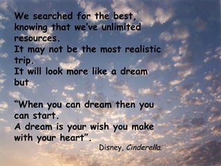 We searched for the best, knowing that we’ve unlimited resources. It may not be the most realistic trip. It will look more like a dream but  “ When you can dream then you can start. A dream is your wish you make with your heart”. Disney,  Cinderella . 