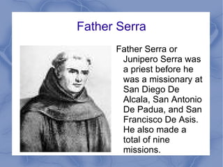 Father Serra Father Serra or Junipero Serra was a priest before he was a missionary at San Diego De Alcala, San Antonio De Padua, and San Francisco De Asis. He also made a total of nine missions. 