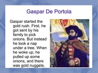 Gaspar De Portola Gaspar started the gold rush. First, he got sent by his family to pick onions. But instead he took a nap under a tree. When he woke up, he pulled up some onions, and there was gold nuggets.  