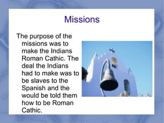 Missions The purpose of the missions was to make the Indians Roman Cathic. The deal the Indians had to make was to be slaves to the Spanish and the would be told them how to be Roman Cathic.  