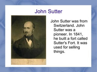 John Sutter John Sutter was from Switzerland. John Sutter was a pioneer. In 1841, he built a fort called Sutter's Fort. It was used for selling things.  
