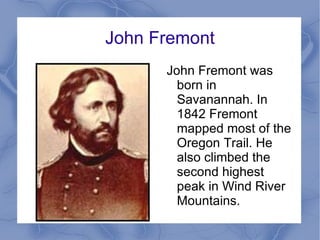 John Fremont John Fremont was born in Savanannah. In 1842 Fremont mapped most of the Oregon Trail. He also climbed the second highest peak in Wind River Mountains.  