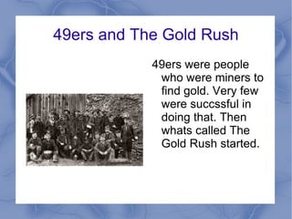 49ers and The Gold Rush 49ers were people who were miners to find gold. Very few were succssful in doing that. Then whats called The Gold Rush started.  