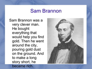 Sam Brannon Sam Brannon was a very clever man. He bought everything that would help you find gold. Then he went around the city, pouring gold dust on the ground. And to make a long story short, he became rich.  