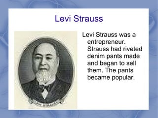 Levi Strauss Levi Strauss was a entrepreneur. Strauss had riveted denim pants made and began to sell them. The pants became popular.  