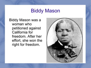 Biddy Mason Biddy Mason was a woman who petitioned against California for freedom. After her effort, she won the right for freedom.  