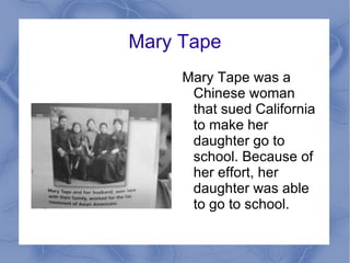 Mary Tape Mary Tape was a Chinese woman that sued California to make her daughter go to school. Because of her effort, her daughter was able to go to school. 