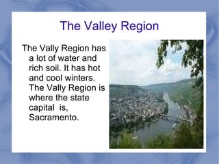 The Valley Region The Vally Region has a lot of water and rich soil. It has hot and cool winters. The Vally Region is where the state capital  is, Sacramento.  