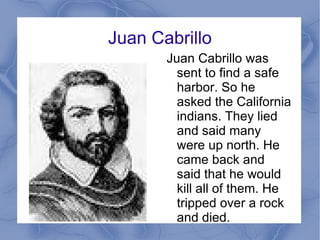 Juan Cabrillo Juan Cabrillo was sent to find a safe harbor. So he asked the California indians. They lied and said many were up north. He came back and said that he would kill all of them. He tripped over a rock and died. 