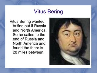 Vitus Bering Vitus Bering wanted to find out if Russia and North America. So he sailed to the end of Russia and North America and found the there is 20 miles between. 