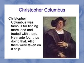 Christopher Columbus Christopher Columbus was famous for finding more land and traded with them. He made four trips doing that. All of them were taken on a ship.  