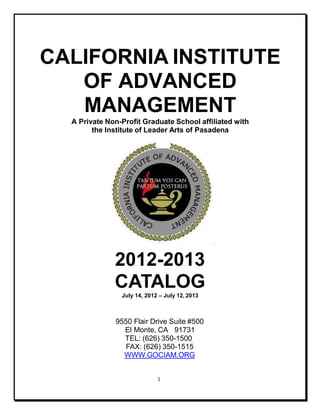CALIFORNIA INSTITUTE
OF ADVANCED
MANAGEMENT
A Private Non-Profit Graduate School affiliated with
the Institute of Leader Arts of Pasadena
2012-2013
CATALOG
July 14, 2012 – July 12, 2013
9550 Flair Drive Suite #500
El Monte, CA 91731
TEL: (626) 350-1500
FAX: (626) 350-1515
WWW.GOCIAM.ORG
1
 