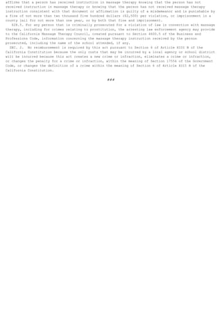 affirms that a person has received instruction in massage therapy knowing that the person has not
received instruction in massage therapy or knowing that the person has not received massage therapy
instruction consistent with that document or affirmation is guilty of a misdemeanor and is punishable by
a fine of not more than two thousand five hundred dollars ($2,500) per violation, or imprisonment in a
county jail for not more than one year, or by both that fine and imprisonment.
   628.5. For any person that is criminally prosecuted for a violation of law in connection with massage
therapy, including for crimes relating to prostitution, the arresting law enforcement agency may provide
to the California Massage Therapy Council, created pursuant to Section 4600.5 of the Business and
Professions Code, information concerning the massage therapy instruction received by the person
prosecuted, including the name of the school attended, if any.
  SEC. 2. No reimbursement is required by this act pursuant to Section 6 of Article XIII B of the
California Constitution because the only costs that may be incurred by a local agency or school district
will be incurred because this act creates a new crime or infraction, eliminates a crime or infraction,
or changes the penalty for a crime or infraction, within the meaning of Section 17556 of the Government
Code, or changes the definition of a crime within the meaning of Section 6 of Article XIII B of the
California Constitution.

                                                  ###
 