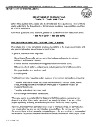 STATE OF CALIFORNIA -- BUSINESS, TRANSPORTATION AND HOUSING AGENCY    ARNOLD SCHWARZENEGGER, Governor
DEPARTMENT OF CORPORATIONS



                                  DEPARTMENT OF CORPORATIONS
                                    CONTACT / COMPLAINT FORM

      Before filling out this form, please take the time to read these guidelines. They will help
      you to understand the Department of Corporations’ regulatory responsibilities, and how
      we provide assistance.

      If you have questions about this form, please call our toll-free Client Resource Center:
                                   1-866-ASK-CORP (1-866-275-2677)


      HOW THE DEPARTMENT OF CORPORATIONS CAN HELP:

      We evaluate and review complaints for alleged violations of the laws we administer and
      take appropriate action as authorized under the law.

       In general, the Department regulates:

       •   Securities professionals, such as securities brokers and agents, investment
           advisers, and financial planners;
       •   Finance lenders and brokers offering personal or commercial loans;
       •   Bill payers, check sellers, and proraters, including consumer credit counselors;
       •   Mortgage lenders and servicers; and
       •   Escrow agents.

       The Department also regulates certain business or investment transactions, including:

       •   The offer and sale of certain securities and investments, such as stocks, bonds,
           notes, limited partnership interests or other types of investment vehicles or
           investment contracts;
       •   The offer and sale of franchises; and
       •   Off-exchange commodities transactions.

       When you submit a complaint to the Department of Corporations, we review it to
       determine whether it is a matter over which we have jurisdiction. If we are not the
       proper regulatory authority, we will attempt to direct you to the correct agency.

       However, the Department cannot give you legal or financial advice, we cannot act as
       your private attorney, and we cannot act as a court of law. Do not rely upon the
       Department to order that money be refunded to you or for your contract to be cancelled,
       because the Department may not have the authority to obtain such relief for you under


DOC 29 (New 1/04)
 
