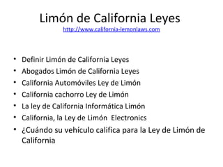 Limón de California Leyes
http://www.california-lemonlaws.com
• Definir Limón de California Leyes
• Abogados Limón de California Leyes
• California Automóviles Ley de Limón
• California cachorro Ley de Limón
• La ley de California Informática Limón
• California, la Ley de Limón Electronics
• ¿Cuándo su vehículo califica para la Ley de Limón de
California
 