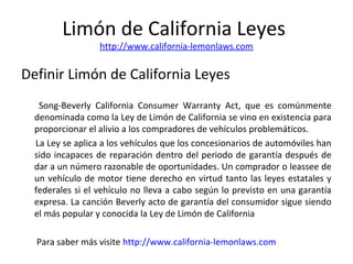 Limón de California Leyes
http://www.california-lemonlaws.com
Definir Limón de California Leyes
Song-Beverly California Consumer Warranty Act, que es comúnmente
denominada como la Ley de Limón de California se vino en existencia para
proporcionar el alivio a los compradores de vehículos problemáticos.
La Ley se aplica a los vehículos que los concesionarios de automóviles han
sido incapaces de reparación dentro del periodo de garantía después de
dar a un número razonable de oportunidades. Un comprador o leassee de
un vehículo de motor tiene derecho en virtud tanto las leyes estatales y
federales si el vehículo no lleva a cabo según lo previsto en una garantía
expresa. La canción Beverly acto de garantía del consumidor sigue siendo
el más popular y conocida la Ley de Limón de California
Para saber más visite http://www.california-lemonlaws.com
 