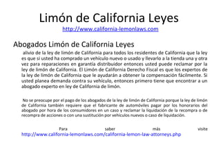 Limón de California Leyes
http://www.california-lemonlaws.com
Abogados Limón de California Leyes
alivio de la ley de limón de California para todos los residentes de California que la ley
es que si usted ha comprado un vehículo nuevo o usado y llevarlo a la tienda una y otra
vez para reparaciones en garantía distribuidor entonces usted puede reclamar por la
ley de limón de California. El Limón de California Derecho Fiscal es que los expertos de
la ley de limón de California que le ayudarán a obtener la compensación fácilmente. Si
usted planea demanda contra su vehículo, entonces primero tiene que encontrar a un
abogado experto en ley de California de limón.
No se preocupe por el pago de los abogados de la ley de limón de California porque la ley de limón
de California también requiere que el fabricante de automóviles pagar por los honorarios del
abogado por hora de los consumidores en un caso y reclamar la liquidación de la recompra o de
recompra de acciones o con una sustitución por vehículos nuevos o caso de liquidación.
Para saber más visite
http://www.california-lemonlaws.com/california-lemon-law-attorneys.php
 