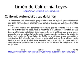 Limón de California Leyes
http://www.california-lemonlaws.com
California Automóviles Ley de Limón
Automóvil es una de las cosas que poseemos con un orgullo, ya que requieren
una gran cantidad para comprar una nueva, así como un vehículo de motor
usado.
Si usted encuentra que tenemos un vehículo que no coincide con la calidad
que el distribuidor ha asegurado a nosotros o el vehículo de motor es que
tiene problemas mecánicos y tenemos que llevar el vehículo una y otra vez al
concesionario de automóviles. IIn esta situación podemos tomar la ayuda de
la Ley del Limón de Automóviles de California a obtener la compensación o
sustitución del vehículo con el nuevo automóvil mismo. Para obtener este
beneficio de su automóvil debe cumplir con los requisitos. Junto con un
abogado con experiencia en sus posibilidades de obtener la compensación es
muy fuerte.
Para saber más visite
http://www.california-lemonlaws.com/california-automibile-lemon-law.php
 