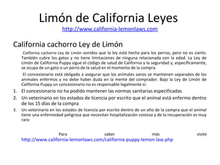 Limón de California Leyes
http://www.california-lemonlaws.com
California cachorro Ley de Limón
California cachorro Ley de Limón sonidos que la ley está hecha para los perros, pero no es cierto.
También cubre los gatos y no tiene limitaciones de ninguna relacionada con la edad. La Ley de
Limón de California Puppy sigue el código de salud de California y la seguridad y, específicamente,
se ocupa de un gato o un perro de la salud en el momento de la compra.
El concesionario está obligado a asegurar que los animales sanos se mantienen separados de los
animales enfermos y no debe haber duda en la mente del comprador. Bajo la Ley de Limón de
California Puppy un concesionario no es responsable legalmente si:
1. El concesionario no ha podido mantener las normas sanitarias especificadas
2. Un veterinario en los estados de licencia por escrito que el animal está enfermo dentro
de los 15 días de la compra
3. Un veterinario en los estados de licencia por escrito dentro de un año de la compra que el animal
tiene una enfermedad peligrosa que necesitan hospitalización costosa y de la recuperación es muy
raro
Para saber más visite
http://www.california-lemonlaws.com/california-puppy-lemon-law.php
 