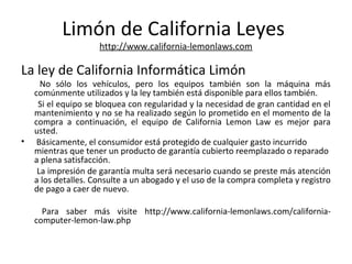 Limón de California Leyes
http://www.california-lemonlaws.com
La ley de California Informática Limón
No sólo los vehículos, pero los equipos también son la máquina más
comúnmente utilizados y la ley también está disponible para ellos también.
Si el equipo se bloquea con regularidad y la necesidad de gran cantidad en el
mantenimiento y no se ha realizado según lo prometido en el momento de la
compra a continuación, el equipo de California Lemon Law es mejor para
usted.
• Básicamente, el consumidor está protegido de cualquier gasto incurrido
mientras que tener un producto de garantía cubierto reemplazado o reparado
a plena satisfacción.
La impresión de garantía multa será necesario cuando se preste más atención
a los detalles. Consulte a un abogado y el uso de la compra completa y registro
de pago a caer de nuevo.
Para saber más visite http://www.california-lemonlaws.com/california-
computer-lemon-law.php
 