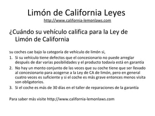 Limón de California Leyes
http://www.california-lemonlaws.com
¿Cuándo su vehículo califica para la Ley de
Limón de California
su coches cae bajo la categoría de vehículo de limón si,
1. Si su vehículo tiene defectos que el concesionario no puede arreglar
después de dar varias posibilidades y el producto todavía está en garantía
2. No hay un monto conjunto de las veces que su coche tiene que ser llevado
al concesionario para acogerse a la Ley de CA de limón, pero en general
cuatro veces es suficiente y si el coche es más grave entonces menos visita
son obligatorios.
3. Si el coche es más de 30 días en el taller de reparaciones de la garantía
Para saber más visite http://www.california-lemonlaws.com
 
