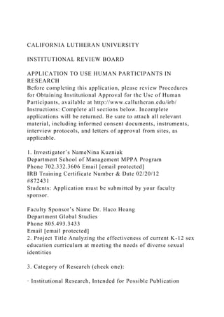 CALIFORNIA LUTHERAN UNIVERSITY
INSTITUTIONAL REVIEW BOARD
APPLICATION TO USE HUMAN PARTICIPANTS IN
RESEARCH
Before completing this application, please review Procedures
for Obtaining Institutional Approval for the Use of Human
Participants, available at http://www.callutheran.edu/irb/
Instructions: Complete all sections below. Incomplete
applications will be returned. Be sure to attach all relevant
material, including informed consent documents, instruments,
interview protocols, and letters of approval from sites, as
applicable.
1. Investigator’s NameNina Kuzniak
Department School of Management MPPA Program
Phone 702.332.3606 Email [email protected]
IRB Training Certificate Number & Date 02/20/12
#872431
Students: Application must be submitted by your faculty
sponsor.
Faculty Sponsor’s Name Dr. Haco Hoang
Department Global Studies
Phone 805.493.3433
Email [email protected]
2. Project Title Analyzing the effectiveness of current K-12 sex
education curriculum at meeting the needs of diverse sexual
identities
3. Category of Research (check one):
· Institutional Research, Intended for Possible Publication
 