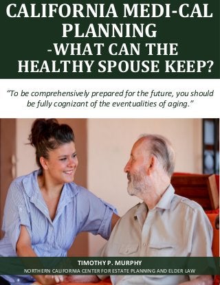 Medi-Cal Planning: What Can the Healthy Spouse Keep in California? www.norcalplanners.com 1
CALIFORNIA MEDI-CAL
PLANNING
-WHAT CAN THE
HEALTHY SPOUSE KEEP?
“To be comprehensively prepared for the future, you should
be fully cognizant of the eventualities of aging.”
TIMOTHY P. MURPHY
NORTHERN CALIFORNIA CENTER FOR ESTATE PLANNING AND ELDER LAW
 