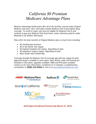 California $0 Premium
              Medicare Advantage Plans
Medicare Advantage health plans offer all of the benefits covered under Original
Medicare and more. Also, most plans include Medicare Part D prescription drug
coverage. To enroll in a plan, you must be eligible for Medicare Part A and
continue to pay your Medicare Part B premium, unless otherwise paid for under
Medicaid or by another third party.

Plans offer the basic benefits of Original Medicare plus so much more including:

      $0 monthly plan premium
      $0 or low doctor visit copays
      $0 inpatient hospital visit copays, depending on plan
      $0 outpatient surgery copays, depending on plan
      Basic health club membership

Coverage through the Medicare Part D coverage gap with low copays for plan-
approved drugs is available in some plans. Basic dental, vision and hearing are
included in most plans, upgrades available. HMO and PPO plans available.
Contact us for more information, enrollment or to schedule a complimentary
consultation at (888) 235-8060 or visit us at www.MedicareOptions4u.com.




           2010 Open Enrollment Period ends March 31, 2010.
 