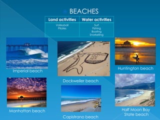 

BEACHES

Land activities

Water activities

Volleyball
Pilates

Surf
Fishing
Boating
Snorkelling

Huntington beach

Imperial beach
Dockweiler beach

Manhattan beach
Capistrano beach

Half Moon Bay
State beach

 