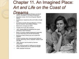 Chapter 11. An Imagined Place: Art and Life on the Coast of Dreams“Group f/64” led by Edward Weston and Ansel Adams, campaign to reinstate photographyDorothea Lange- shot the photograph Migrant MotherArchitecture- inspired by Arts and Crafts, shingle styleArchitects included: Bernard Maybeck, Charles Sumner Greene, Henry Mather GreeneModernism emerged pre-WWITheater and music also surfaced1923- GaetanoMerola established the opera company in San FranciscoMusic in movies created employment especially for Igor Stravinsky and Arnold SchoenbergMusicians tried to blend pop and modernism togetherOutdoor activities also characterized California: boxing, swimming, tennis, baseball, football, track and field1860- Olympic club founded by German immigrants1907- surfing brought to California by George Freeth, became the icon of California lifestyle1859- baseball introduced