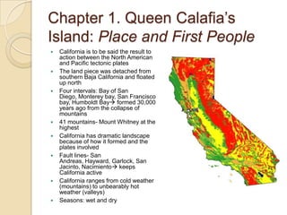 Chapter 1. Queen Calafia’s Island: Place and First PeopleCalifornia is to be said the result to action between the North American and Pacific tectonic platesThe land piece was detached from southern Baja California and floated up northFour intervals: Bay of San Diego, Monterey bay, San Francisco bay, Humboldt Bay formed 30,000 years ago from the collapse of mountains41 mountains- Mount Whitney at the highestCalifornia has dramatic landscape because of how it formed and the plates involvedFault lines- San Andreas, Hayward, Garlock, San Jacinto, Nacimiento keeps California activeCalifornia ranges from cold weather (mountains) to unbearably hot weather (valleys)Seasons: wet and dry