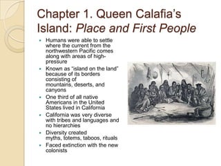 Chapter 1. Queen Calafia’s Island: Place and First PeopleHumans were able to settle where the current from the northwestern Pacific comes along with areas of high-pressureKnown as “island on the land” because of its borders consisting of mountains, deserts, and canyonsOne third of all native Americans in the United States lived in CaliforniaCalifornia was very diverse with tribes and languages and no hierarchiesDiversity created myths, totems, taboos, ritualsFaced extinction with the new colonists       