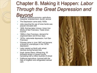 Chapter 8. Making it Happen: Labor Through the Great Depression and BeyondDiverse California economy: agriculture, industrial, entertainment, tourist, serviceThe Depression came early 1930sJobs requiring the use of ones hands was popular and paid well1859- first two labor Unions: Union Iron Works of San Francisco, Trade Union Council1860s in San Francisco- demand for organized labor and 8-hour days1870s- nationwide depression, hurt San FranciscoChinese came in June 1867 and became a threat for unemployed in the 1870s depressionLabor started up North with wheat ranches during harvest timeHugh James Glenn- Wheat king, 55 thousand acres in Colusa County, harvesting half a million bushels of wheatCalifornia agriculture- boomed with the help of irrigation and refrigerated railroad cars