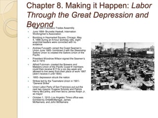 Chapter 8. Making it Happen: Labor Through the Great Depression and Beyond1881- San Francisco Trades AssemblyJune 1884- Brunette Haskell, Internation Workingmen’s AssociationBombing in Haymarket Square, Chicago, May 4, 1886 during an 8-hour workday rally, eight anarchist leaders were convicted with no evidenceAndrew Furuseth- joined the Coast Seamen’s Union June 1885- combined it with the Steamship Sailors Union to created the Sailors Union of the PacificPresident Woodrow Wilson signed the Seamen’s Act in 1915Alfred Fuhrman- created the Brewers and Malsters Union of the Pacific Coast members could then receive $17 for a six day week and allowed to live away from their place of work 1887 (didn’t receive it until 1900)1893- depression struck the nationStrikes led by the Teamsters Union in 1901- “General Strike”Union Labor Party of San Francisco put out the next two mayors: Eugene Schmitz and Patrick Henry McCarthy, and then led to James Rolph Jr. as mayorOctober 1, 1910- Los Angeles Times office was bombed by OrtieMcManigal, James McNamara, and John McNamara