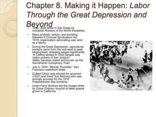 Chapter 8. Making it Happen: Labor Through the Great Depression and Beyond1912- dock strike in San Diego by Industrial Workers of the WorldwobbliesMany protests, strikes, and bombing followed Criminal Syndicalism Act  1919- organization advocating was seen as a felonyDuring the Great Depression, agricultural workers came from the mid-west to seek employment, dropping wages significantly  CAWIU strikes in 1933 (largest was cotton pickers of San Joaquin Valley, became violent and known as the Sacramento Conspiracy Trial)July 5, 1934- “Bloody Thursday”: San Francisco waterfront strikeCulbert Olson was elected for governor (1937) and freed Tom Mooney who was wrongly accused for the 1916 Preparedness Day bombingUnion Farm Workers led the huelga strike by César Chávez- boycott of table grapes grown in California