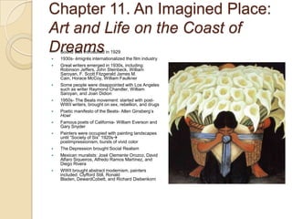 Chapter 11. An Imagined Place: Art and Life on the Coast of DreamsSound was introduced in 19291930s- émigrés internationalized the film industryGreat writers emerged in 1930s, including: Robinson Jeffers, John Steinbeck, William Saroyan, F. Scott Fitzgerald James M. Cain, Horace McCoy, William FaulknerSome people were disappointed with Los Angeles such as writer Raymond Chandler, William Saroyan, and Joan Didion1950s- The Beats movement: started with post-WWII writers, brought on sex, rebellion, and drugsPoetic manifesto of the Beats- Allen Ginsberg’s HowlFamous poets of California- William Everson and Gary SnyderPainters were occupied with painting landscapes until “Society of Six” 1920s postimpressionism, bursts of vivid colorThe Depression brought Social RealismMexican muralists: José Clemente Orozco, David Alfaro Siqueiros, Alfredo Ramos Martínez, and Diego RiveraWWII brought abstract modernism, painters included: Clyfford Still, Ronald Bladen, DewardCobett, and Richard Diebenkorn