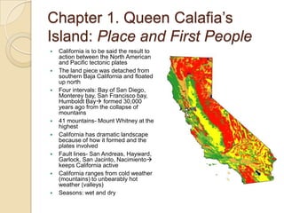 Chapter 1. Queen Calafia’s Island: Place and First PeopleCalifornia is to be said the result to action between the North American and Pacific tectonic platesThe land piece was detached from southern Baja California and floated up northFour intervals: Bay of San Diego, Monterey bay, San Francisco bay, Humboldt Bay formed 30,000 years ago from the collapse of mountains41 mountains- Mount Whitney at the highestCalifornia has dramatic landscape because of how it formed and the plates involvedFault lines- San Andreas, Hayward, Garlock, San Jacinto, Nacimiento keeps California activeCalifornia ranges from cold weather (mountains) to unbearably hot weather (valleys)Seasons: wet and dry
