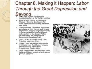 Chapter 8. Making it Happen: Labor Through the Great Depression and Beyond1912- dock strike in San Diego by Industrial Workers of the WorldwobbliesMany protests, strikes, and bombing followed Criminal Syndicalism Act  1919- organization advocating was seen as a felonyDuring the Great Depression, agricultural workers came from the mid-west to seek employment, dropping wages significantly  CAWIU strikes in 1933 (largest was cotton pickers of San Joaquin Valley, became violent and known as the Sacramento Conspiracy Trial)July 5, 1934- “Bloody Thursday”: San Francisco waterfront strikeCulbert Olson was elected for governor (1937) and freed Tom Mooney who was wrongly accused for the 1916 Preparedness Day bombingUnion Farm Workers led the huelga strike by César Chávez- boycott of table grapes grown in California