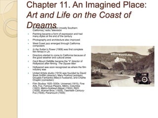 Chapter 11. An Imagined Place: Art and Life on the Coast of Dreams20th century brought film (mostly Southern California), radio, televisionPainting became a form of expression and had many styles at the end of the centuryPhotography and architecture also improvedWest Coast jazz emerged through California composersIn the Sultan’s Power (1908) was first complete film filmed in LADirectors started to come to California because of the good weather and cultural areasCecil Blount DeMille became the “it” director of Hollywood after filming  The Squaw ManHollywood was soon recognized as where the film industry wasUnited Artists studio (1919) was founded by David Wark Griffith (director), Mary Pickford (actress), Douglas Fairbanks (Mary’s husband), and Charlie Chaplin (comedian)Film Studios 1920-1930s: Universal (1915), Fine Arts, Fox, Famous Players, Metro, Columbia (1922), Metro-Goldwyn-Mayer (1924), RKO (1928), Warner Bros. (1929), Twentieth Century-Fox (1935), Paramount (1935)