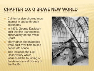 Chapter 10: O Brave New WorldCalifornia also showed much interest in space through astronomyIn 1879, George Davidson built the first astronomical observatory on the West Coast Many other observatories were built over time to see better into spaceThis included the Lick Observatory which influenced the founding of the Astronomical Society of the Pacific 