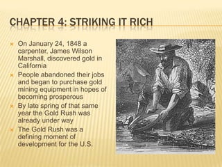 Chapter 4: Striking It RichOn January 24, 1848 a carpenter, James Wilson Marshall, discovered gold in CaliforniaPeople abandoned their jobs and began to purchase gold mining equipment in hopes of becoming prosperousBy late spring of that same year the Gold Rush was already under wayThe Gold Rush was a defining moment of development for the U.S.