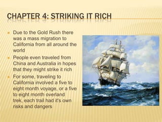 Chapter 4: Striking It RichDue to the Gold Rush there was a mass migration to California from all around the worldPeople even traveled from China and Australia in hopes that they might strike it richFor some, traveling to California involved a five to eight month voyage, or a five to eight month overland trek, each trail had it's own risks and dangers