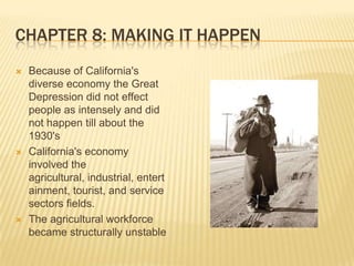 Chapter 8: Making It HappenBecause of California's diverse economy the Great Depression did not effect people as intensely and did not happen till about the 1930'sCalifornia's economy involved the agricultural, industrial, entertainment, tourist, and service sectors fields.The agricultural workforce became structurally unstable 