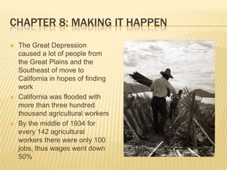 Chapter 8: Making It HappenThe Great Depression caused a lot of people from the Great Plains and the Southeast of move to California in hopes of finding workCalifornia was flooded with more than three hundred thousand agricultural workersBy the middle of 1934 for every 142 agricultural workers there were only 100 jobs, thus wages went down 50%